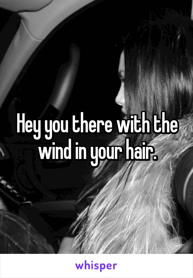 Hey you there with the wind in your hair.