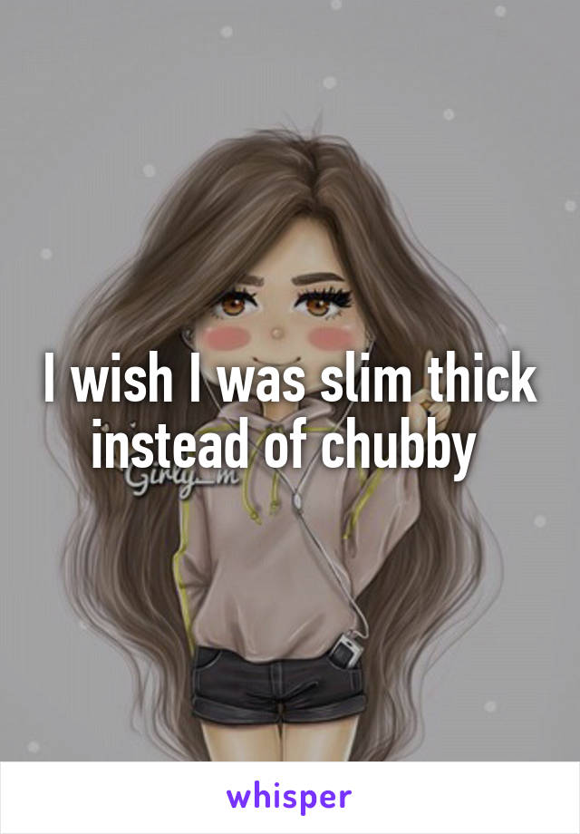 I wish I was slim thick instead of chubby 