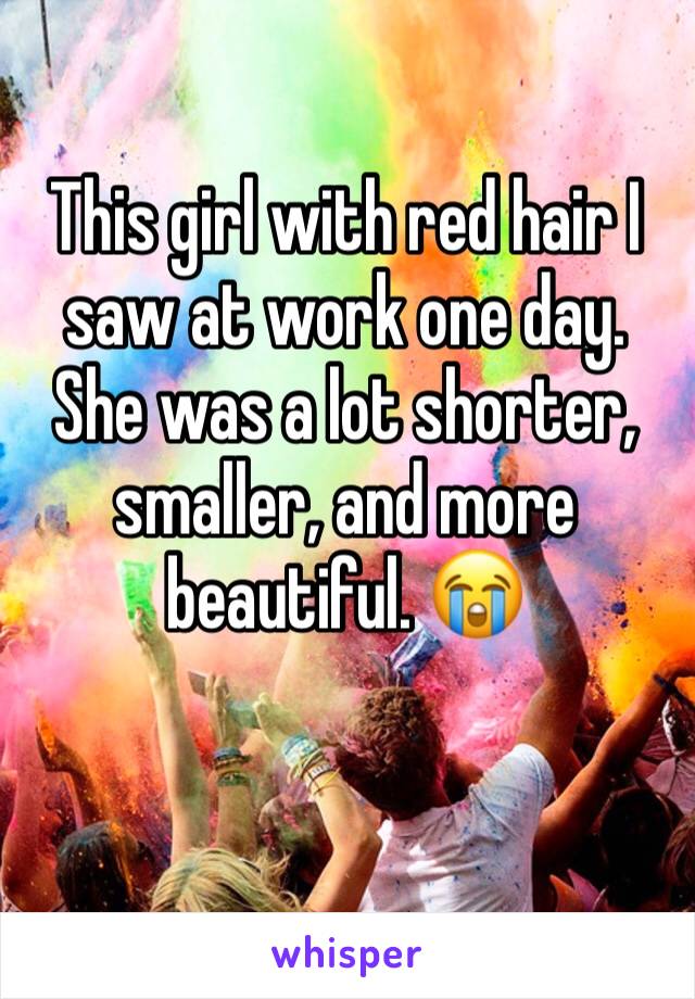 This girl with red hair I saw at work one day. She was a lot shorter, smaller, and more beautiful. 😭