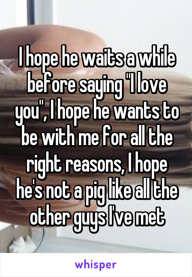 I hope he waits a while before saying "I love you", I hope he wants to be with me for all the right reasons, I hope he's not a pig like all the other guys I've met