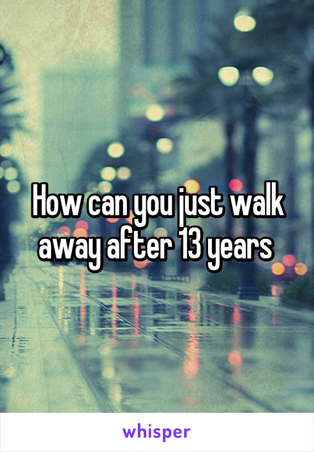 How can you just walk away after 13 years 