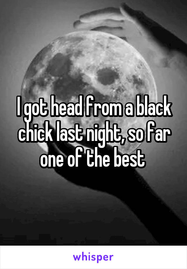 I got head from a black chick last night, so far one of the best 
