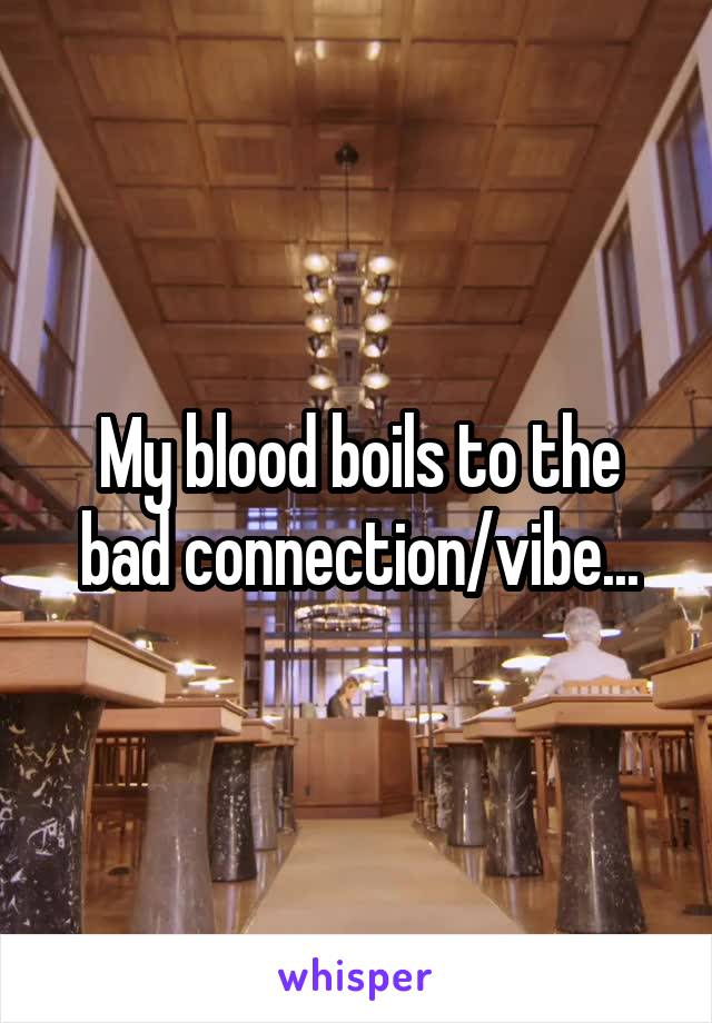 My blood boils to the bad connection/vibe...