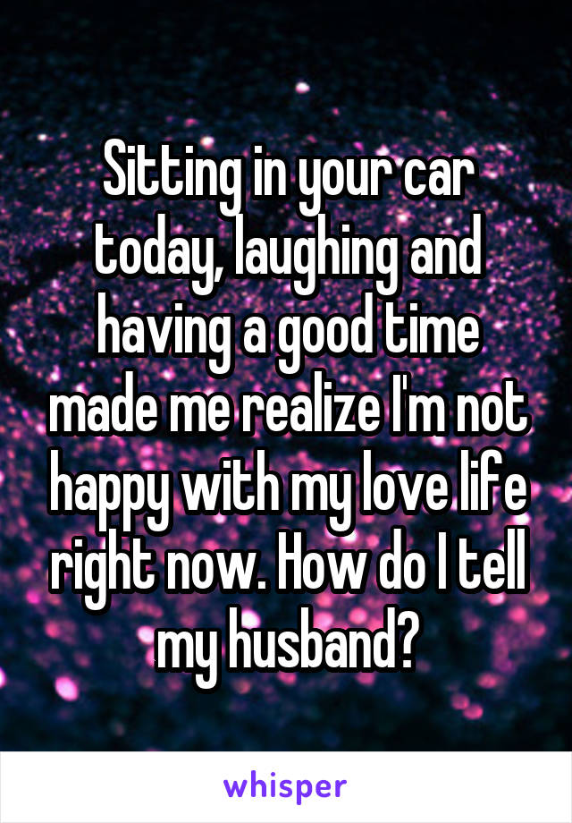 Sitting in your car today, laughing and having a good time made me realize I'm not happy with my love life right now. How do I tell my husband?