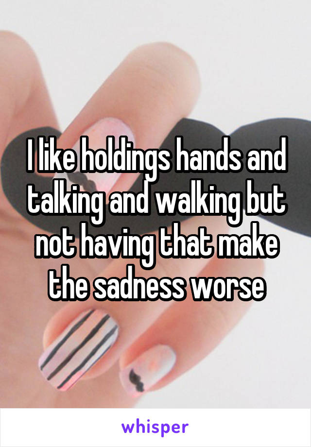 I like holdings hands and talking and walking but not having that make the sadness worse