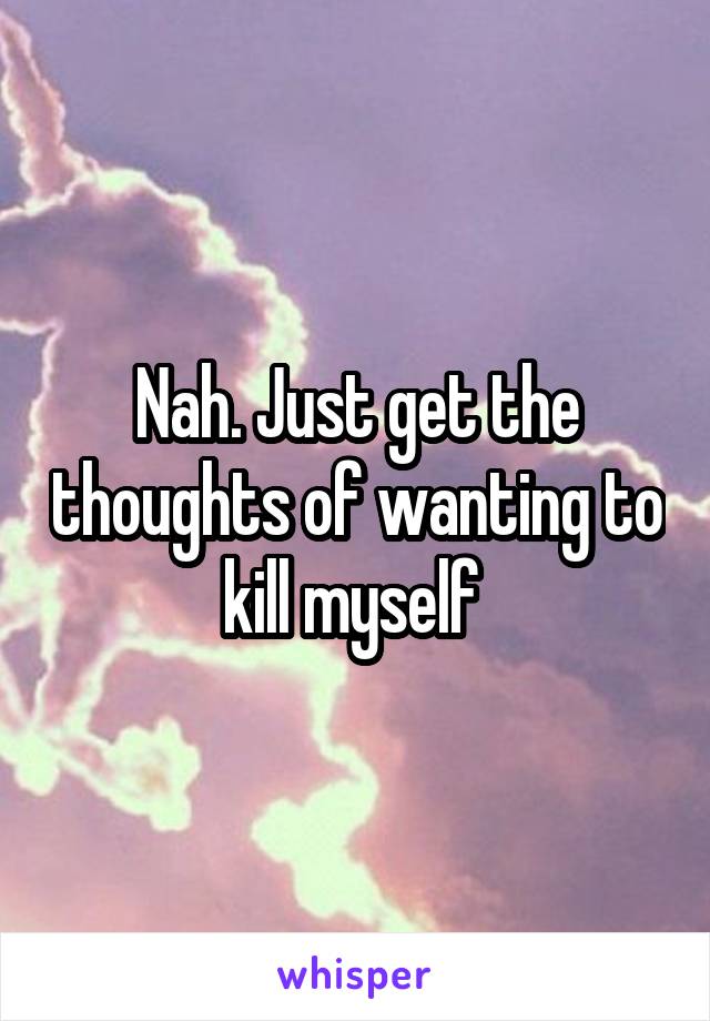 Nah. Just get the thoughts of wanting to kill myself 