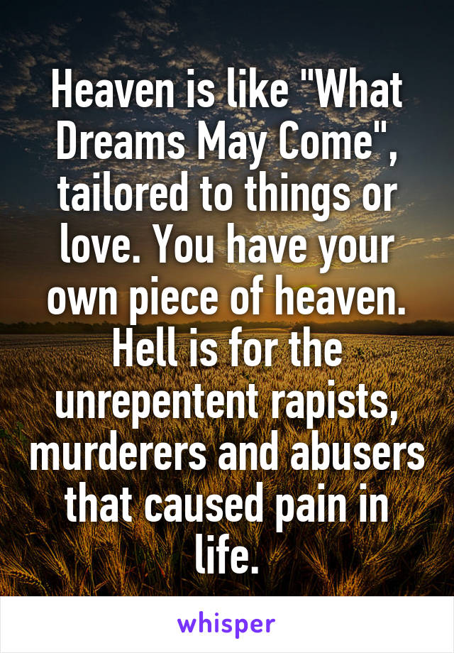 Heaven is like "What Dreams May Come", tailored to things or love. You have your own piece of heaven.
Hell is for the unrepentent rapists, murderers and abusers that caused pain in life.