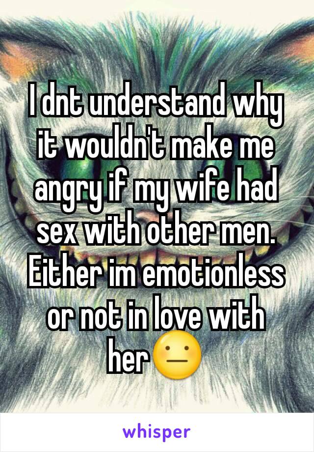 I dnt understand why it wouldn't make me angry if my wife had sex with other men. Either im emotionless or not in love with her😐