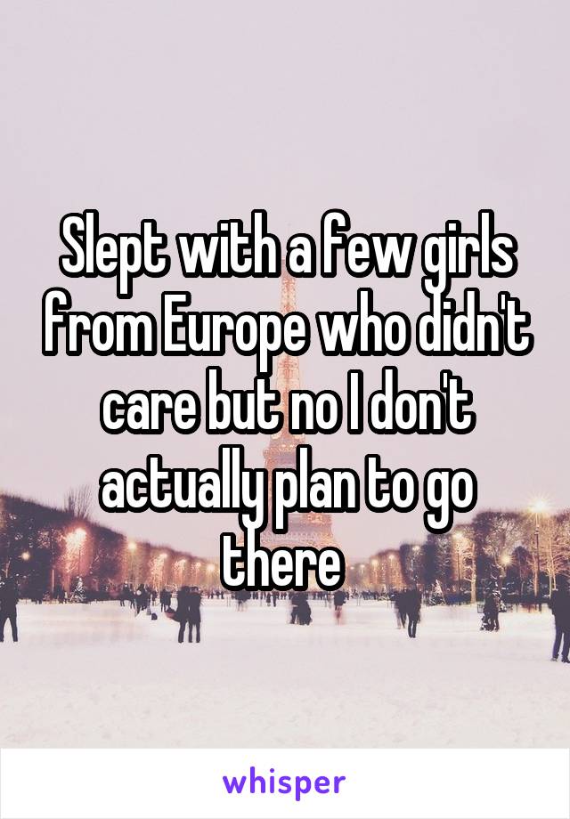 Slept with a few girls from Europe who didn't care but no I don't actually plan to go there 