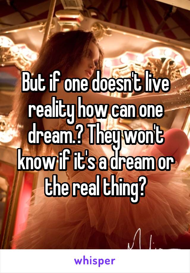 But if one doesn't live reality how can one dream.? They won't know if it's a dream or the real thing?