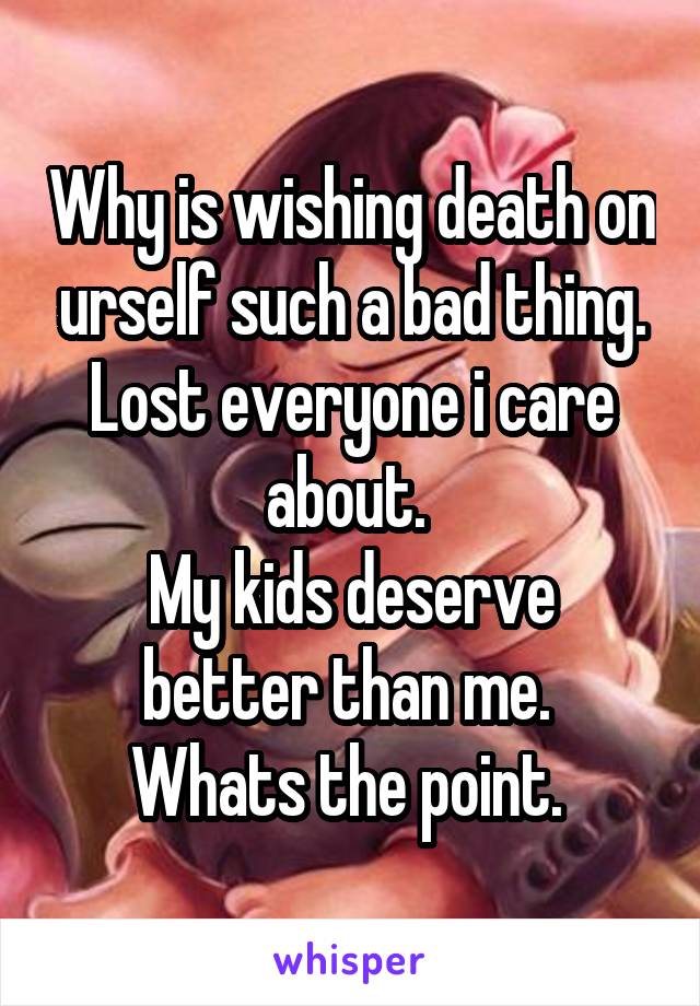 Why is wishing death on urself such a bad thing.
Lost everyone i care about. 
My kids deserve better than me. 
Whats the point. 