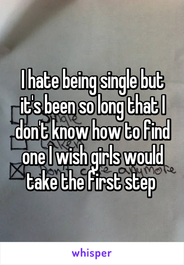 I hate being single but it's been so long that I don't know how to find one I wish girls would take the first step 