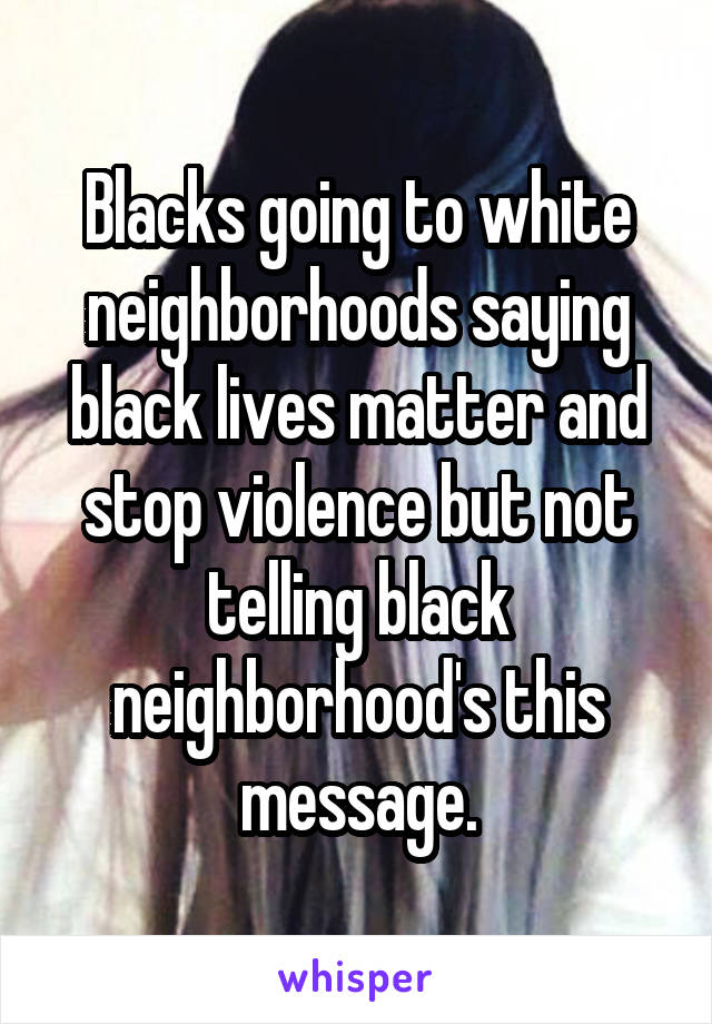 Blacks going to white neighborhoods saying black lives matter and stop violence but not telling black neighborhood's this message.