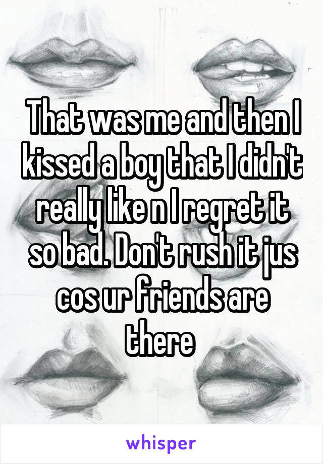 That was me and then I kissed a boy that I didn't really like n I regret it so bad. Don't rush it jus cos ur friends are there 