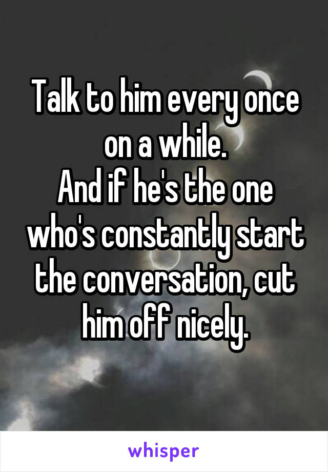 Talk to him every once on a while.
And if he's the one who's constantly start the conversation, cut him off nicely.
