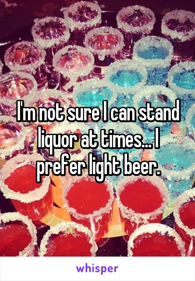 I'm not sure I can stand liquor at times... I prefer light beer.