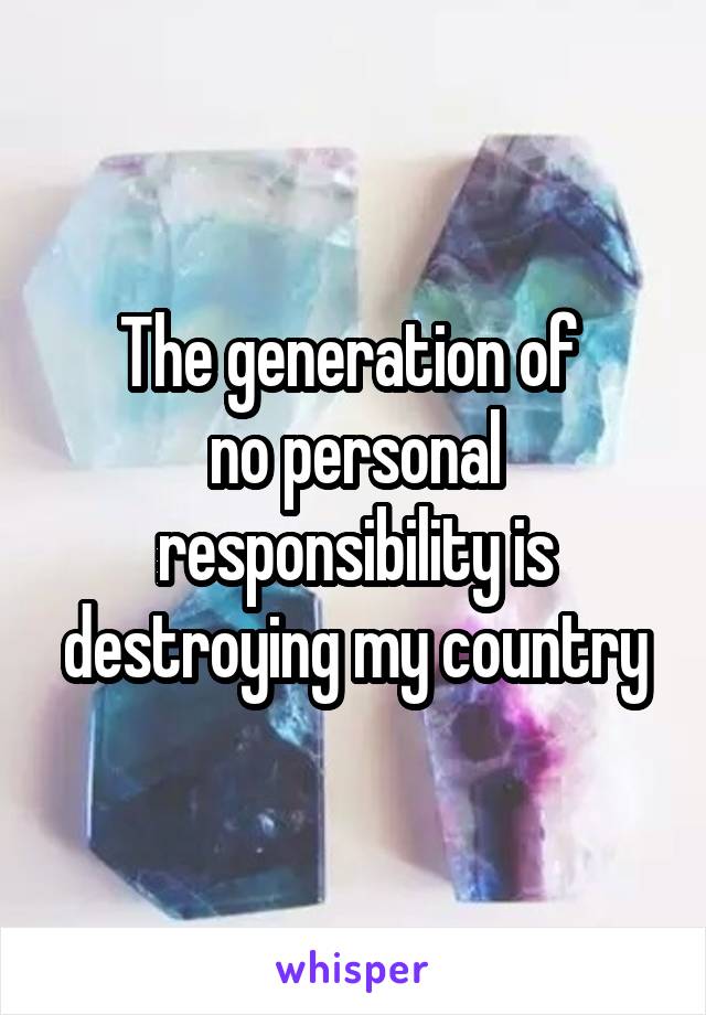 The generation of 
no personal responsibility is destroying my country