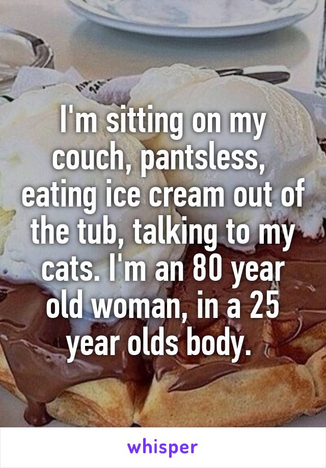 I'm sitting on my couch, pantsless,  eating ice cream out of the tub, talking to my cats. I'm an 80 year old woman, in a 25 year olds body. 