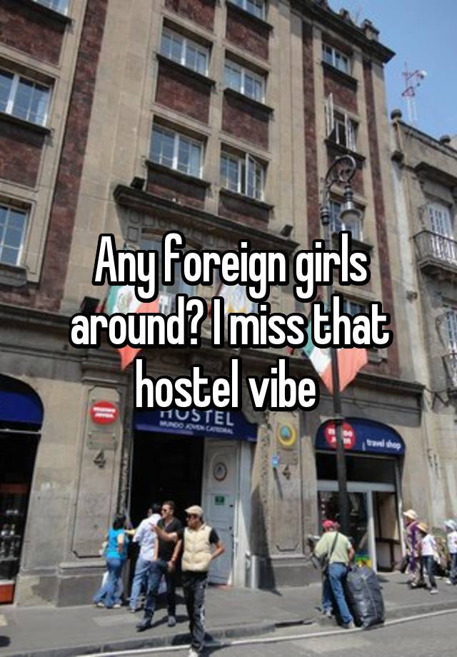 Any foreign girls around? I miss that hostel vibe 