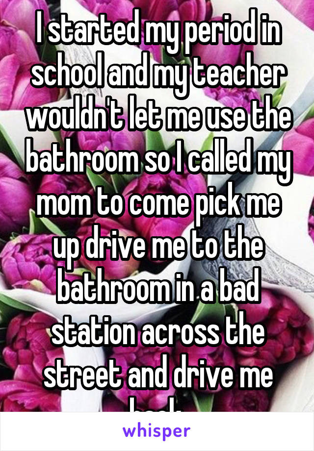 I started my period in school and my teacher wouldn't let me use the bathroom so I called my mom to come pick me up drive me to the bathroom in a bad station across the street and drive me back.