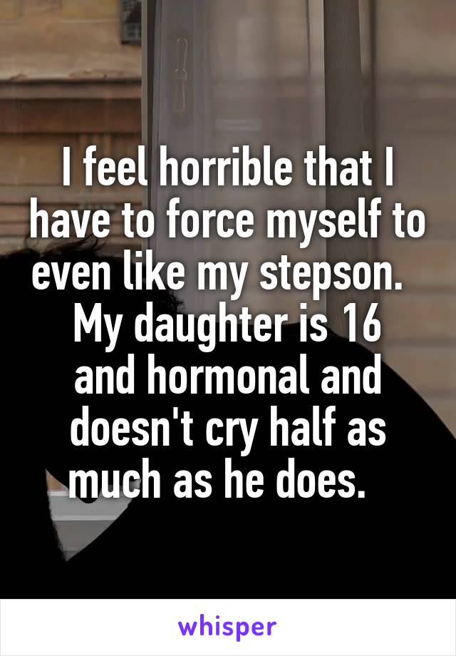 I feel horrible that I have to force myself to even like my stepson.  
My daughter is 16 and hormonal and doesn't cry half as much as he does.  
