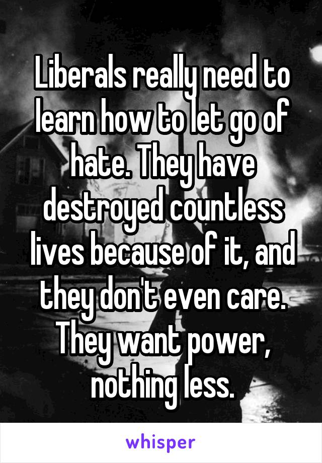 Liberals really need to learn how to let go of hate. They have destroyed countless lives because of it, and they don't even care. They want power, nothing less.