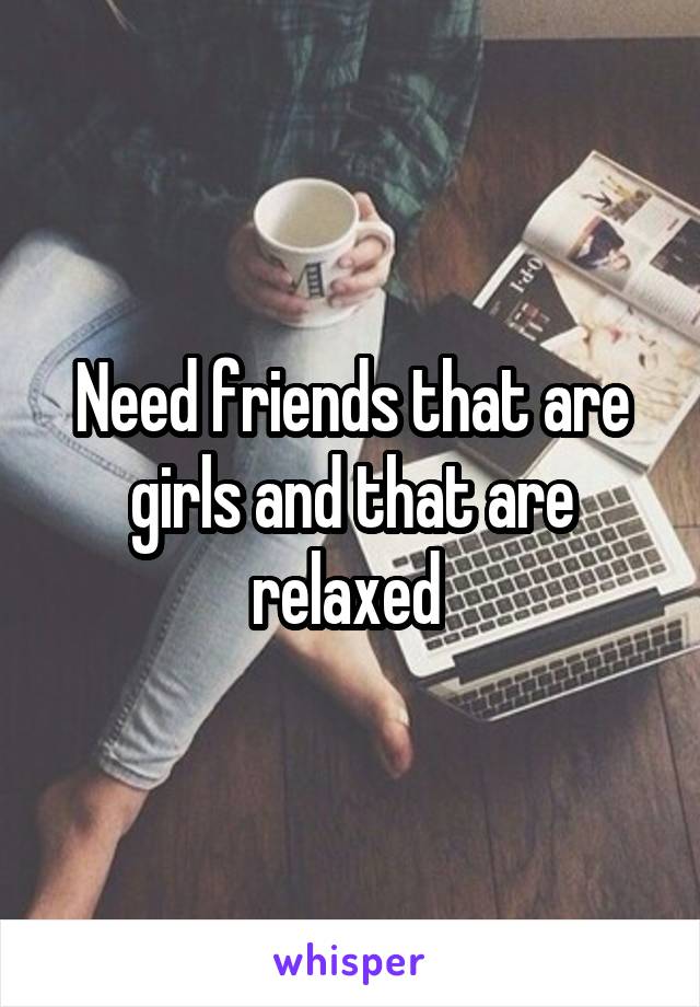 Need friends that are girls and that are relaxed 