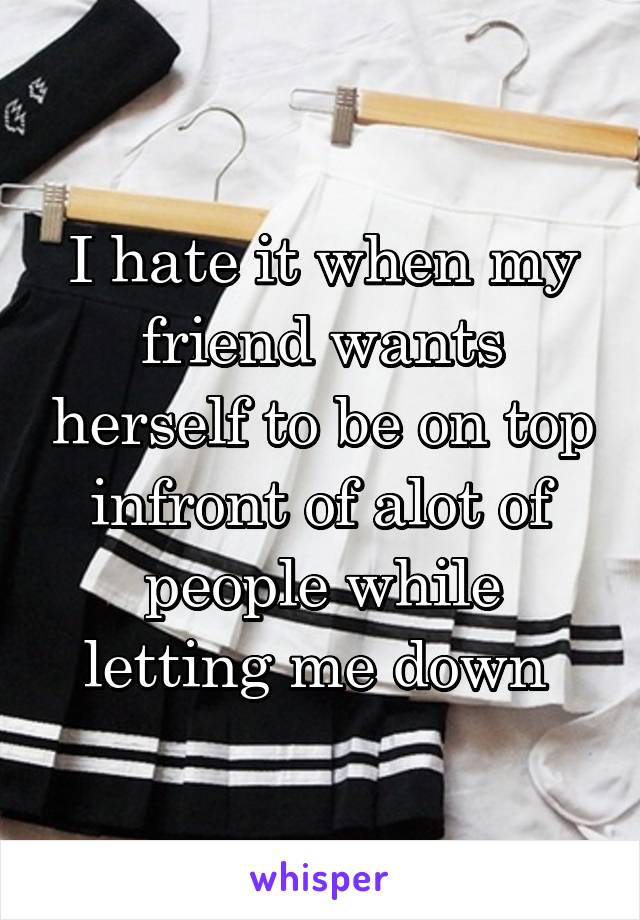 I hate it when my friend wants herself to be on top infront of alot of people while letting me down 