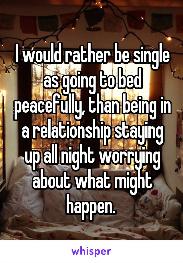 I would rather be single as going to bed peacefully, than being in a relationship staying up all night worrying about what might happen. 
