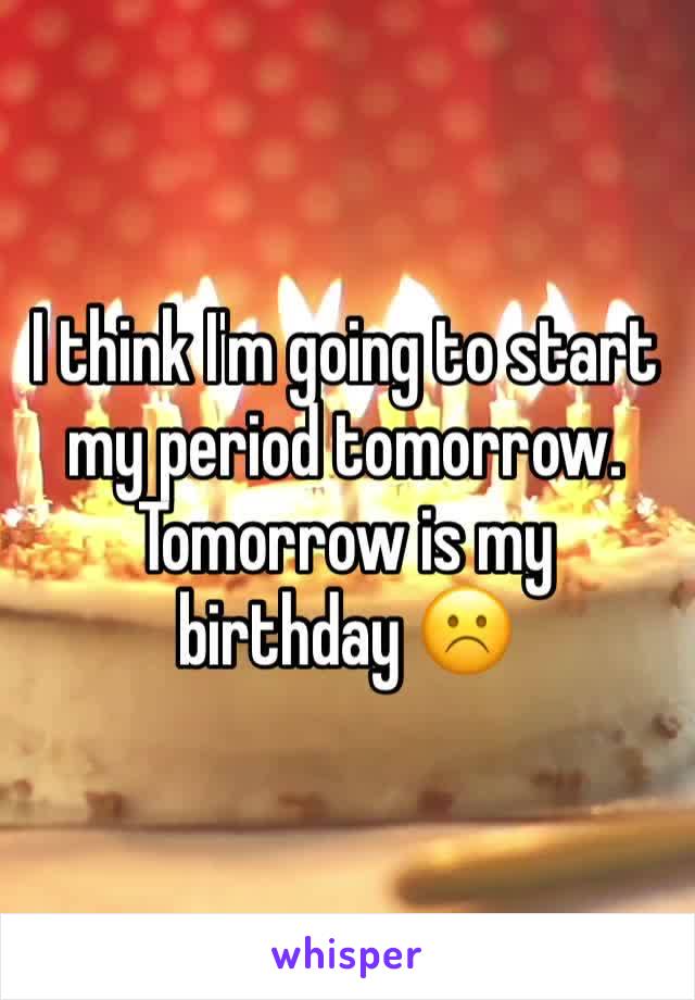 I think I'm going to start my period tomorrow. Tomorrow is my birthday ☹️