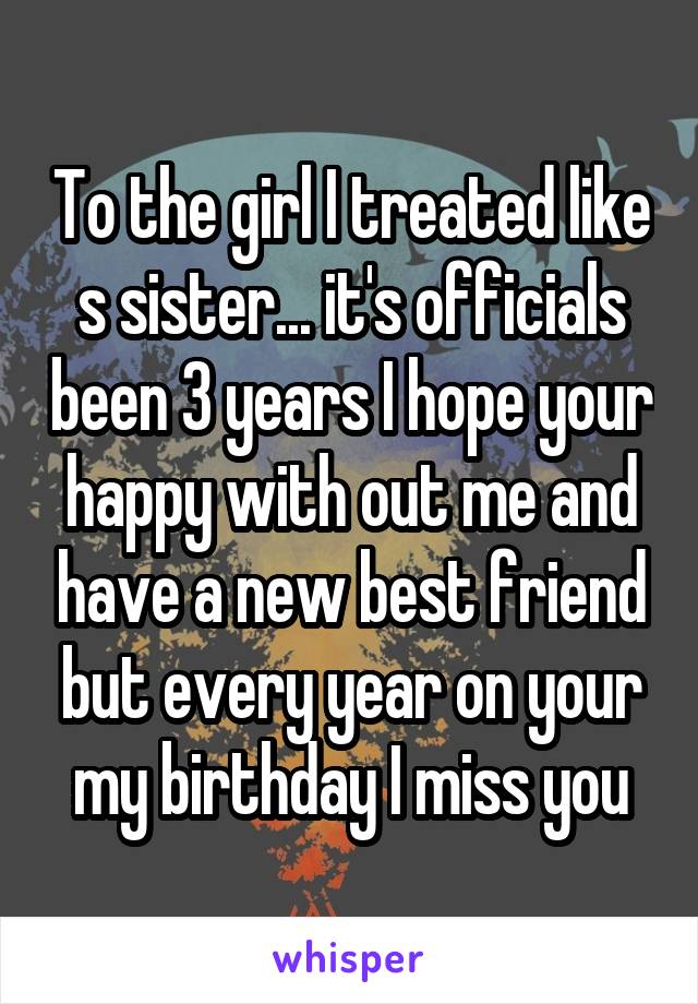 To the girl I treated like s sister... it's officials been 3 years I hope your happy with out me and have a new best friend but every year on your my birthday I miss you