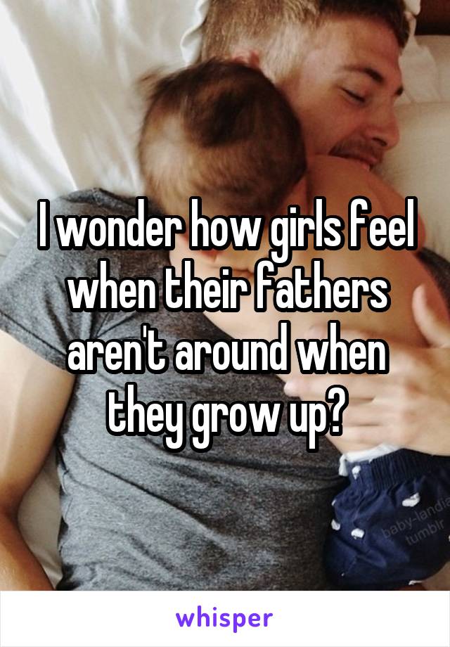 I wonder how girls feel when their fathers aren't around when they grow up?