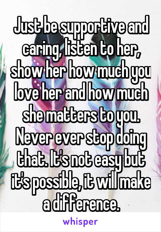Just be supportive and caring, listen to her, show her how much you love her and how much she matters to you. Never ever stop doing that. It's not easy but it's possible, it will make a difference.