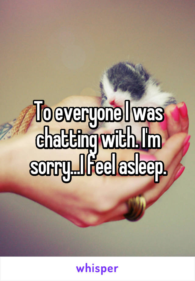 To everyone I was chatting with. I'm sorry...I feel asleep.