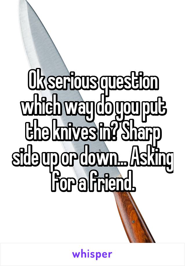 Ok serious question which way do you put the knives in? Sharp side up or down... Asking for a friend.