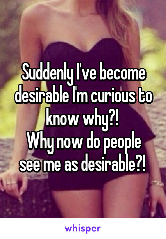 Suddenly I've become desirable I'm curious to know why?! 
Why now do people see me as desirable?! 