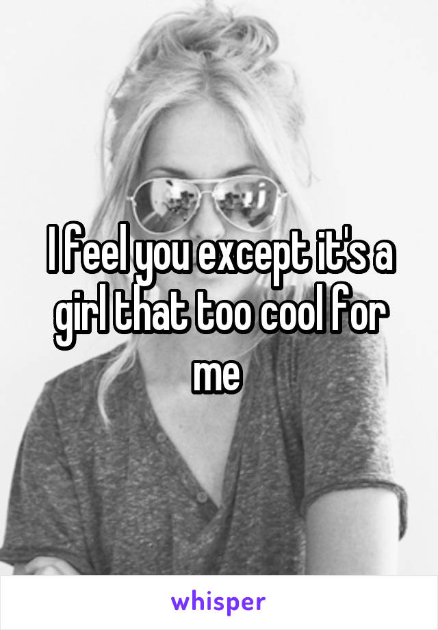I feel you except it's a girl that too cool for me 