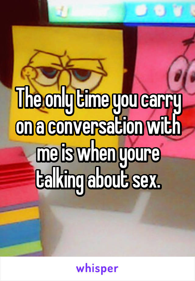 The only time you carry on a conversation with me is when youre talking about sex.