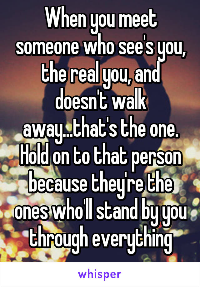 When you meet someone who see's you, the real you, and doesn't walk away...that's the one. Hold on to that person because they're the ones who'll stand by you through everything
