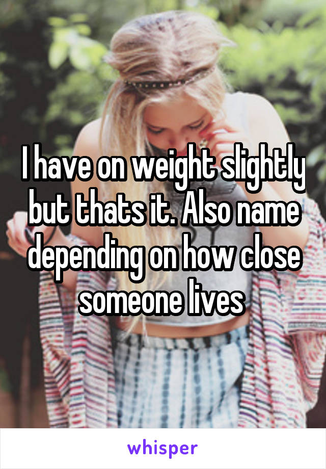 I have on weight slightly but thats it. Also name depending on how close someone lives 