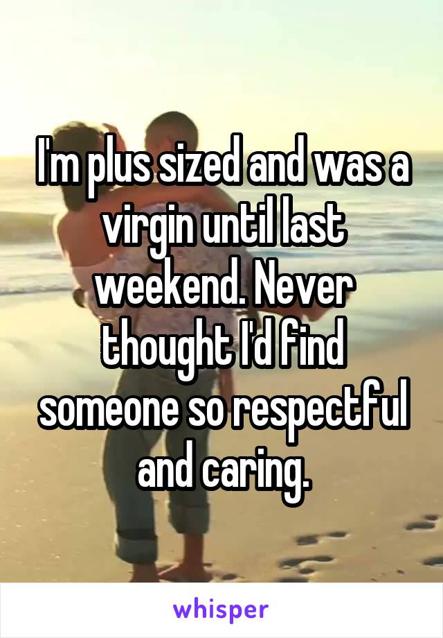 I'm plus sized and was a virgin until last weekend. Never thought I'd find someone so respectful and caring.