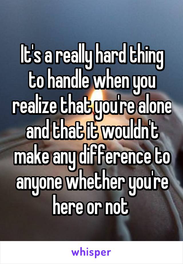 It's a really hard thing to handle when you realize that you're alone and that it wouldn't make any difference to anyone whether you're here or not 