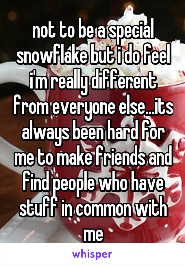 not to be a special snowflake but i do feel i'm really different from everyone else...its always been hard for me to make friends and find people who have stuff in common with me