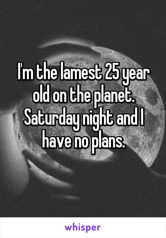 I'm the lamest 25 year old on the planet. Saturday night and I have no plans.
