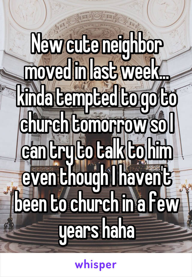 New cute neighbor moved in last week... kinda tempted to go to church tomorrow so I can try to talk to him even though I haven't been to church in a few years haha