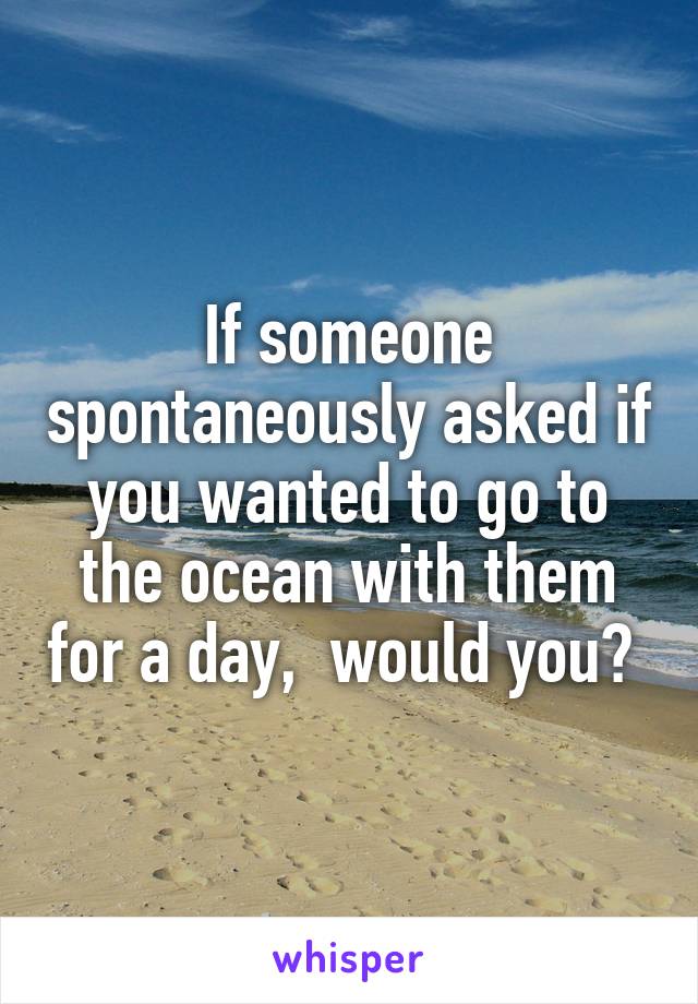 If someone spontaneously asked if you wanted to go to the ocean with them for a day,  would you? 