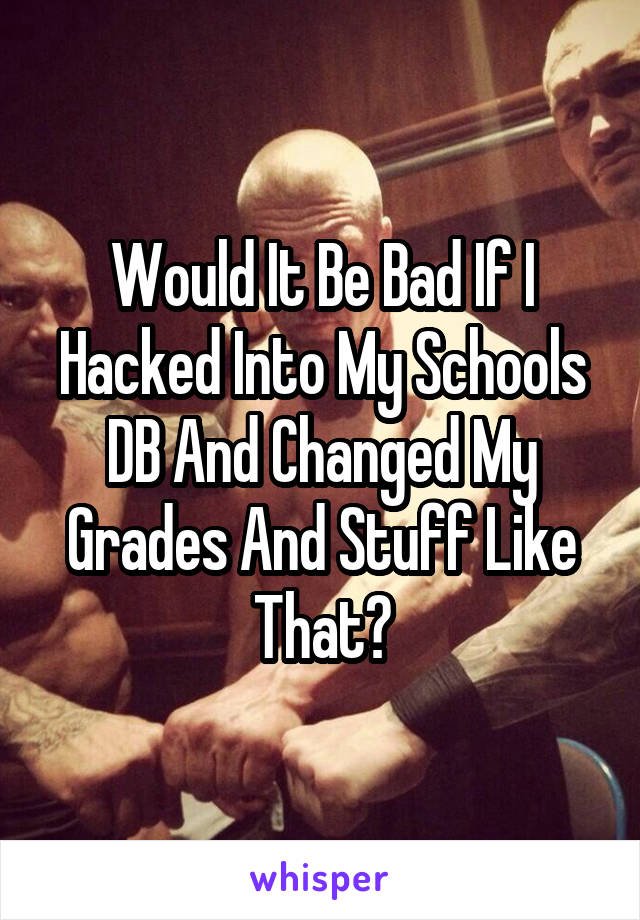 Would It Be Bad If I Hacked Into My Schools DB And Changed My Grades And Stuff Like That?
