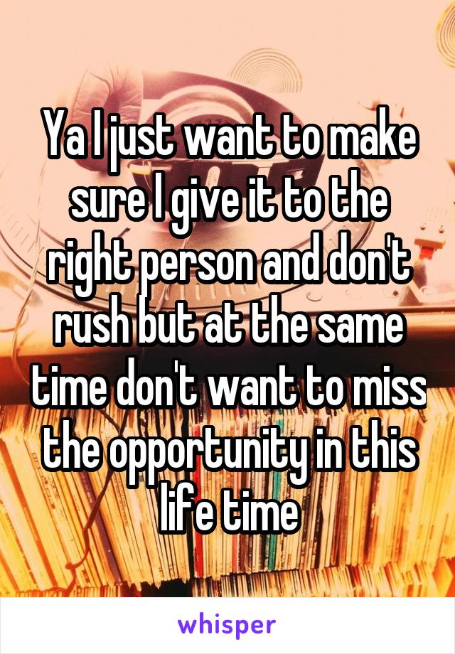 Ya I just want to make sure I give it to the right person and don't rush but at the same time don't want to miss the opportunity in this life time