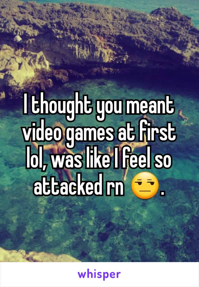 I thought you meant video games at first lol, was like I feel so attacked rn 😒.