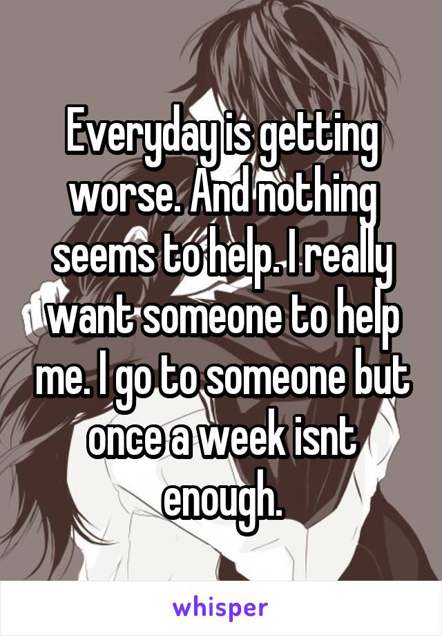 Everyday is getting worse. And nothing seems to help. I really want someone to help me. I go to someone but once a week isnt enough.